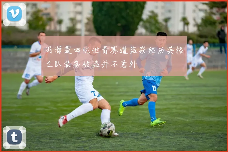 冯潇霆回忆世青赛遭盗窃经历英格兰队装备被盗并不意外