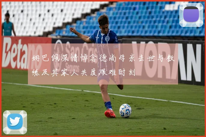 姆巴佩深情悼念德尚母亲去世与教练及其家人共度艰难时刻