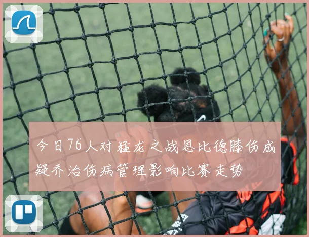 今日76人对猛龙之战恩比德膝伤成疑乔治伤病管理影响比赛走势