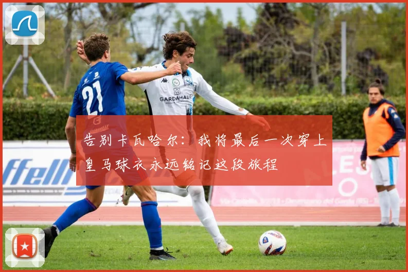 告别卡瓦哈尔：我将最后一次穿上皇马球衣永远铭记这段旅程