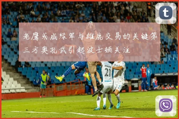 老鹰或成绿军与雄鹿交易的关键第三方奥孔武引起波士顿关注