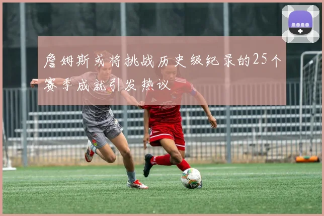 詹姆斯或将挑战历史级纪录的25个赛季成就引发热议