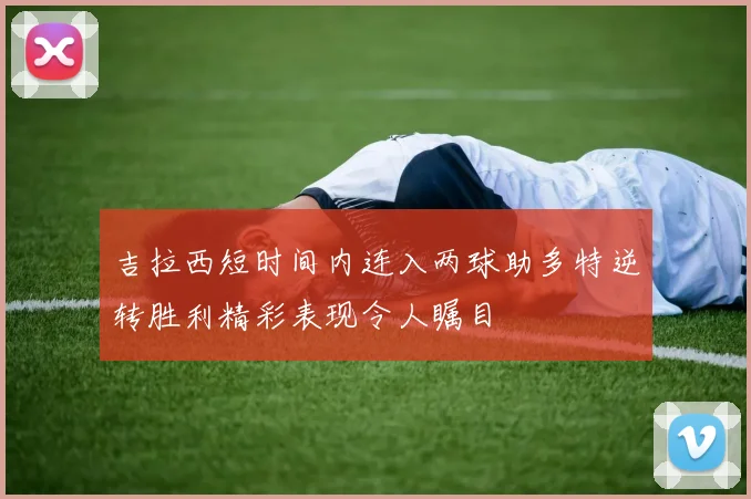 吉拉西短时间内连入两球助多特逆转胜利精彩表现令人瞩目