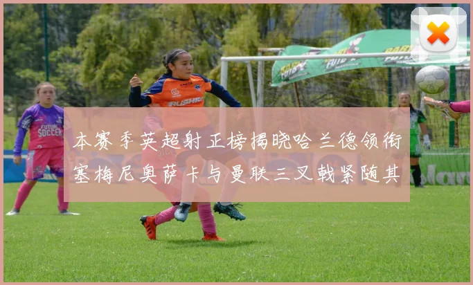 本赛季英超射正榜揭晓哈兰德领衔塞梅尼奥萨卡与曼联三叉戟紧随其后