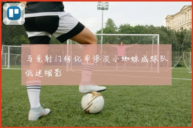 马竞射门转化率惨淡小蜘蛛成球队低迷缩影