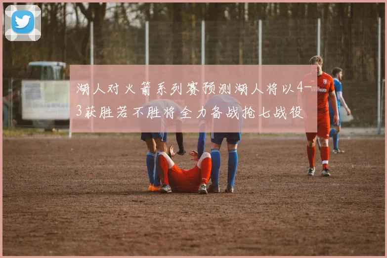 湖人对火箭系列赛预测湖人将以4-3获胜若不胜将全力备战抢七战役