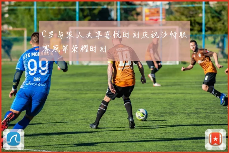 C罗与家人共享喜悦时刻庆祝沙特联赛冠军荣耀时刻