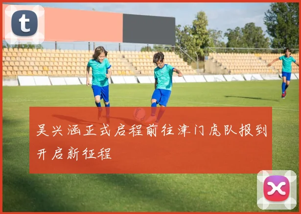 吴兴涵正式启程前往津门虎队报到开启新征程