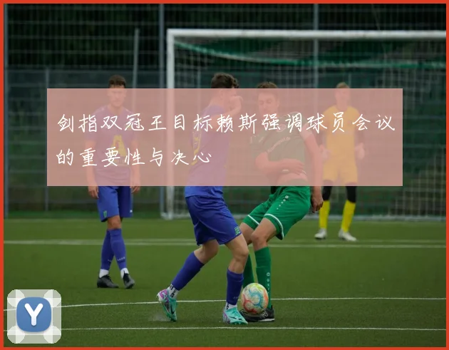 剑指双冠王目标赖斯强调球员会议的重要性与决心