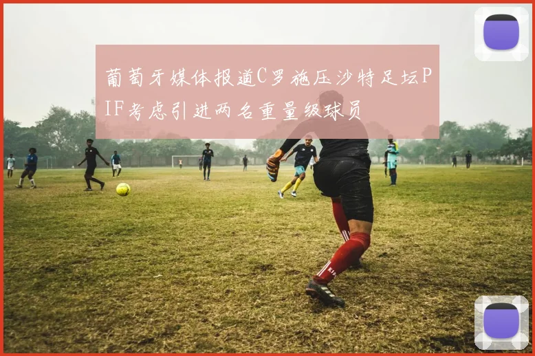 葡萄牙媒体报道C罗施压沙特足坛PIF考虑引进两名重量级球员