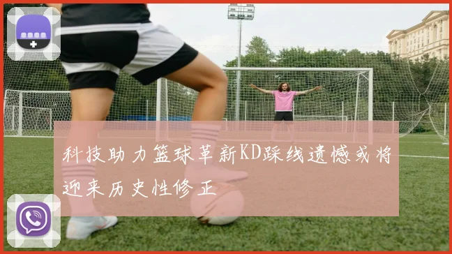 科技助力篮球革新KD踩线遗憾或将迎来历史性修正