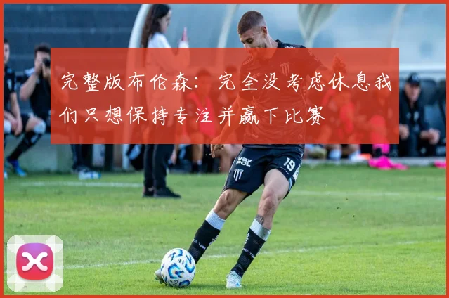 完整版布伦森：完全没考虑休息我们只想保持专注并赢下比赛