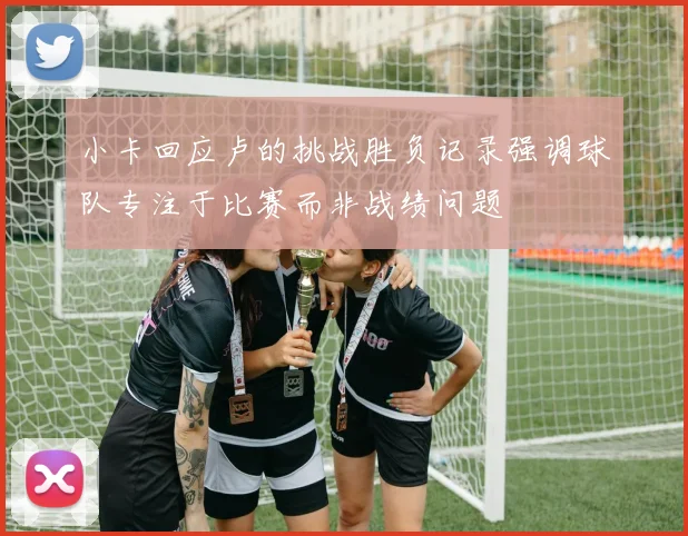 小卡回应卢的挑战胜负记录强调球队专注于比赛而非战绩问题
