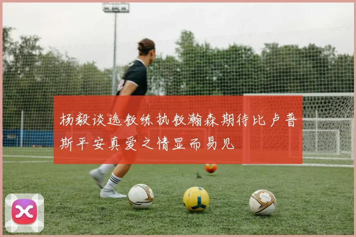 杨毅谈选教练执教瀚森期待比卢普斯平安真爱之情显而易见