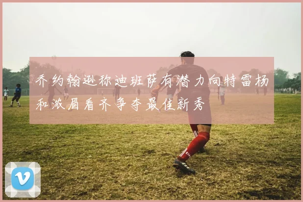 乔约翰逊称迪班萨有潜力向特雷杨和浓眉看齐争夺最佳新秀