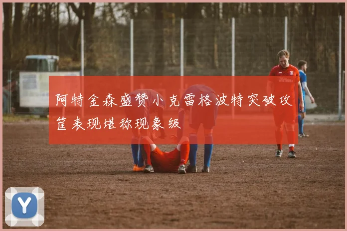 阿特金森盛赞小克雷格波特突破攻筐表现堪称现象级