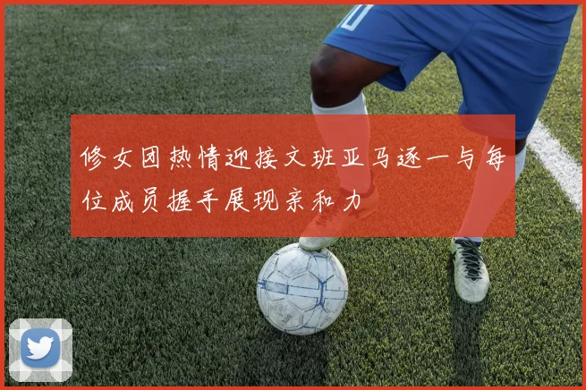 修女团热情迎接文班亚马逐一与每位成员握手展现亲和力