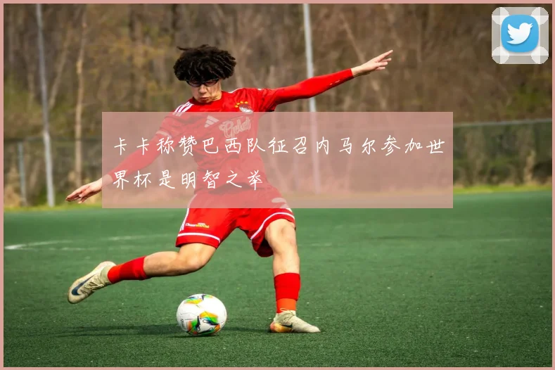 卡卡称赞巴西队征召内马尔参加世界杯是明智之举
