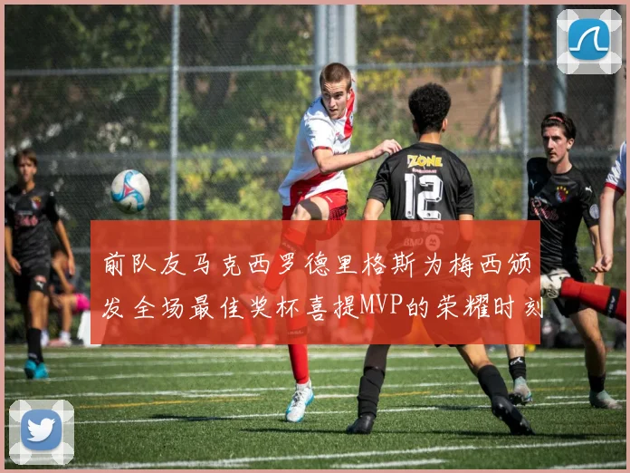 前队友马克西罗德里格斯为梅西颁发全场最佳奖杯喜提MVP的荣耀时刻