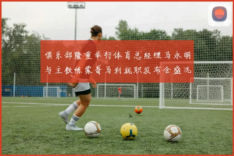 俱乐部隆重举行体育总经理马永明与主教练蒙哥马利就职发布会盛况回顾