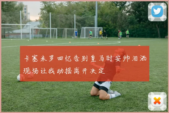 卡塞米罗回忆告别皇马时安帅泪洒现场让我动摇离开决定
