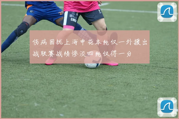 伤病困扰上海申花本轮仅一外援出战联赛战绩惨淡四轮仅得一分